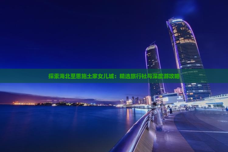 探索海北至恩施土家女儿城:精选旅行社与深度游攻略 探索海北至恩施土家女儿城:精选旅行社与深度游攻略