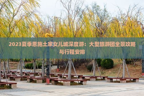 2023夏季恩施土家女儿城深度游：大型旅游团全景攻略与行程安排