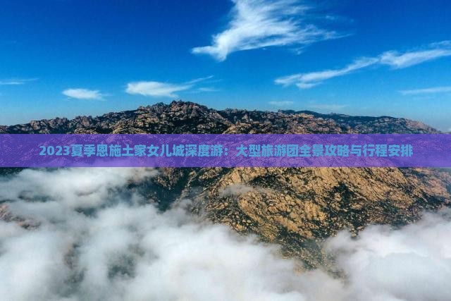 2023夏季恩施土家女儿城深度游：大型旅游团全景攻略与行程安排