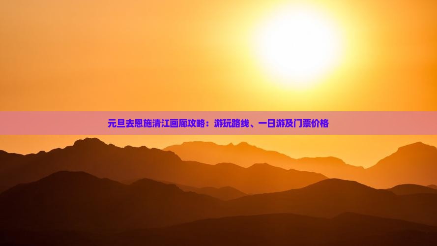 元旦去恩施清江画廊攻略：游玩路线、一日游及门票价格