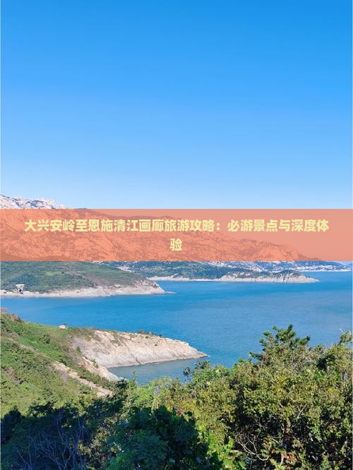大兴安岭至恩施清江画廊旅游攻略：必游景点与深度体验
