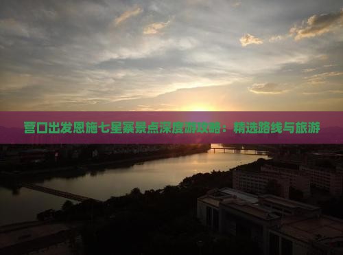 营口出发恩施七星寨景点深度游攻略：精选路线与旅游