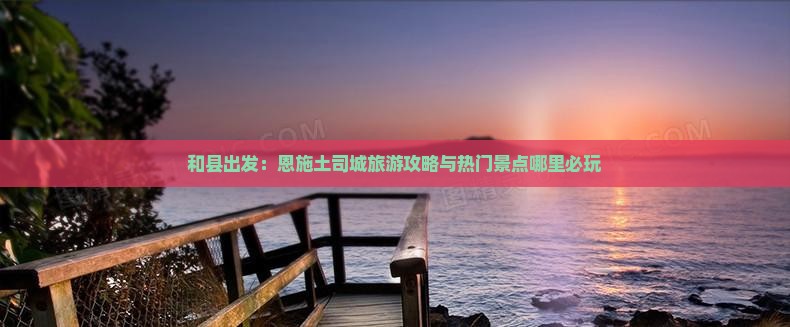 和县出发：恩施土司城旅游攻略与热门景点哪里必玩