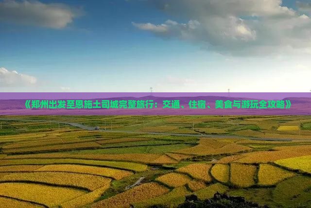 《郑州出发至恩施土司城完整旅行：交通、住宿、美食与游玩全攻略》