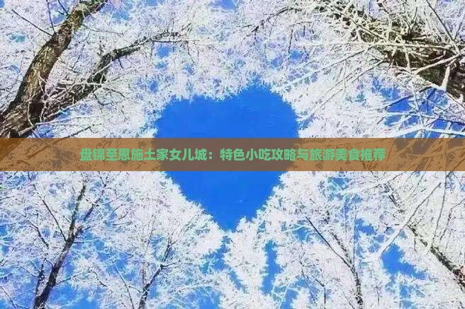 盘锦至恩施土家女儿城：特色小吃攻略与旅游美食推荐