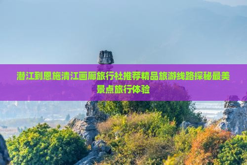 潜江到恩施清江画廊旅行社推荐精品旅游线路探秘最美景点旅行体验