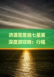 济源至恩施七星寨深度游攻略：行程规划、交通与特色体验全解析