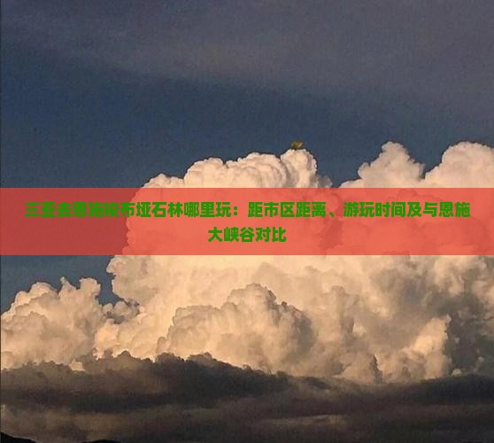 三亚去恩施梭布垭石林哪里玩：距市区距离、游玩时间及与恩施大峡谷对比