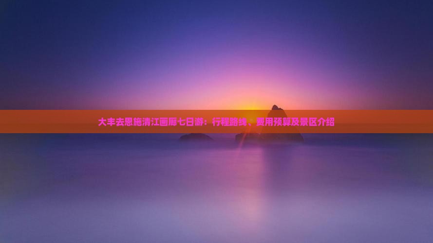 大丰去恩施清江画廊七日游：行程路线、费用预算及景区介绍