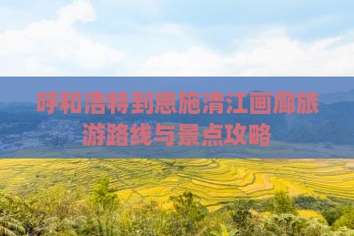 呼和浩特到恩施清江画廊旅游路线与景点攻略