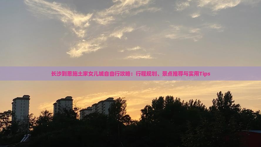 长沙到恩施土家女儿城自由行攻略：行程规划、景点推荐与实用Tips