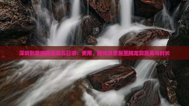 深圳到恩施腾龙洞五日游：费用、路线及恩施至腾龙洞距离与时长