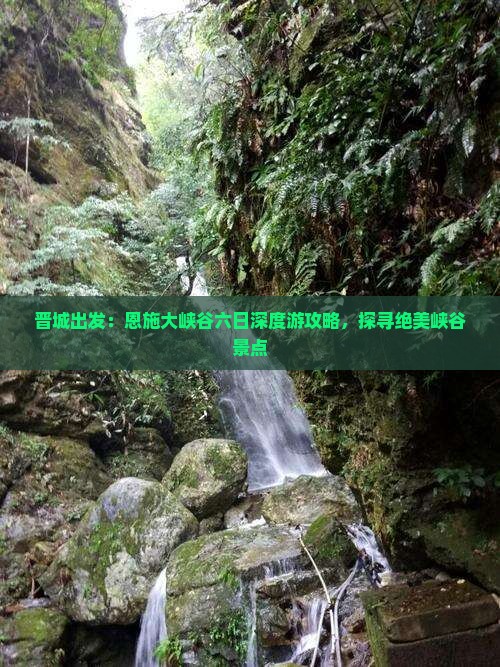 晋城出发：恩施大峡谷六日深度游攻略，探寻绝美峡谷景点