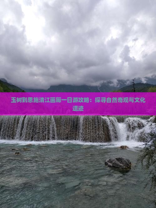 玉树到恩施清江画廊一日游攻略：探寻自然奇观与文化遗迹