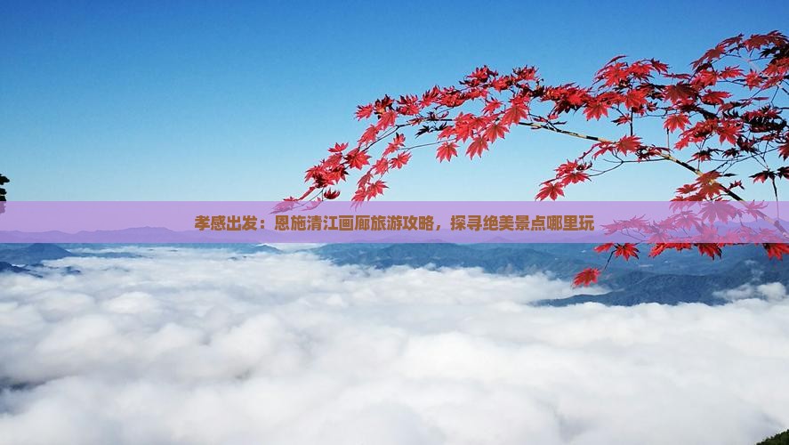 孝感出发：恩施清江画廊旅游攻略，探寻绝美景点哪里玩