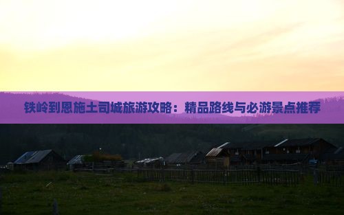 铁岭到恩施土司城旅游攻略：精品路线与必游景点推荐