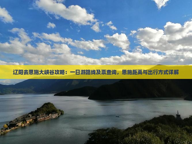 辽阳去恩施大峡谷攻略：一日游路线及票查询，恩施距离与出行方式详解