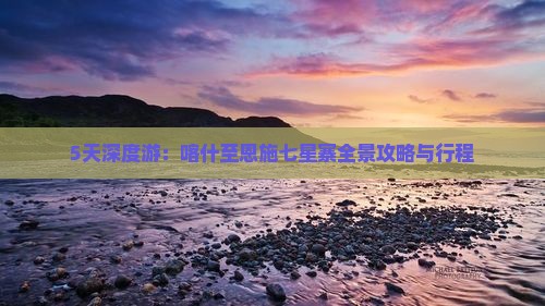 5天深度游：喀什至恩施七星寨全景攻略与行程