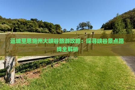 运城至恩施州大峡谷旅游攻略：探寻峡谷景点路线全解析