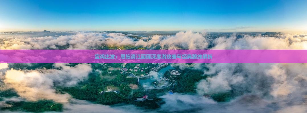 宝鸡出发：恩施清江画廊深度游攻略与经典路线解析