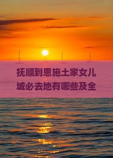 抚顺到恩施土家女儿城必去地有哪些及全程公里数