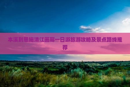 本溪到恩施清江画廊一日游旅游攻略及景点路线推荐