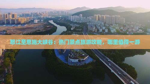 怒江至恩施大峡谷：热门景点旅游攻略，哪里值得一游