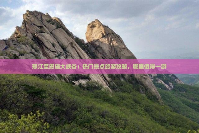 怒江至恩施大峡谷：热门景点旅游攻略，哪里值得一游
