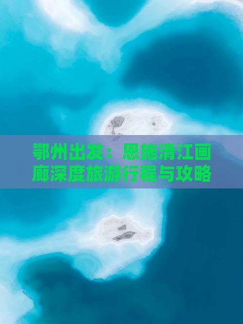 鄂州出发：恩施清江画廊深度旅游行程与攻略