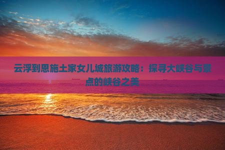 云浮到恩施土家女儿城旅游攻略：探寻大峡谷与景点的峡谷之美