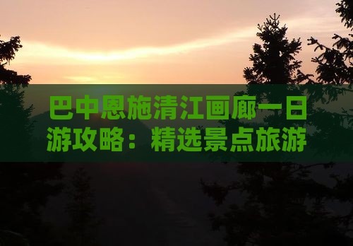 巴中恩施清江画廊一日游攻略：精选景点旅游