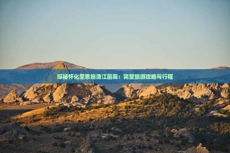 探秘怀化至恩施清江画廊：完整旅游攻略与行程