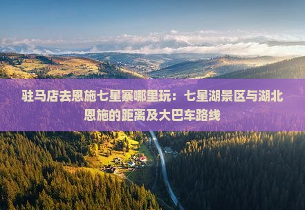 驻马店去恩施七星寨哪里玩：七星湖景区与湖北恩施的距离及大巴车路线