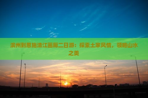 滨州到恩施清江画廊二日游：探索土家风情，领略山水之美
