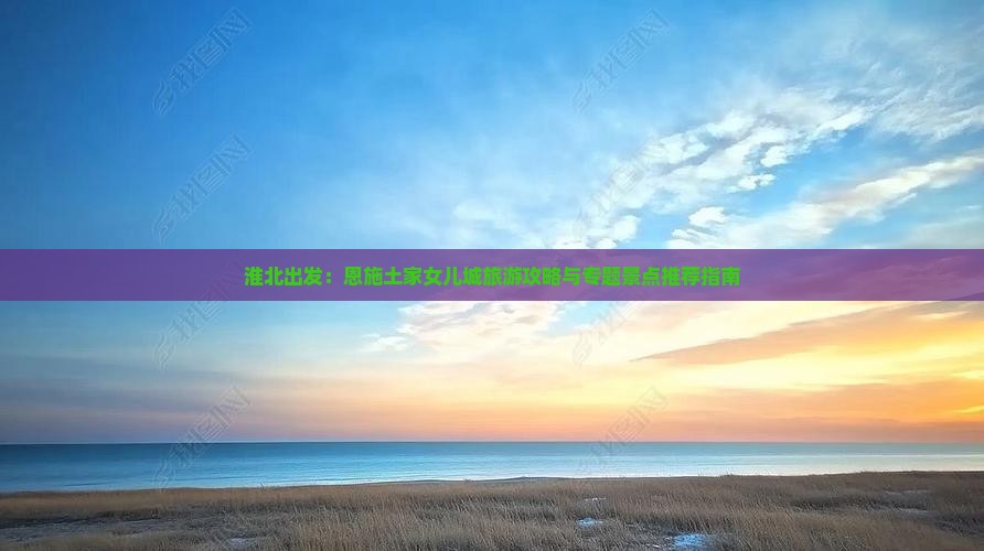 淮北出发：恩施土家女儿城旅游攻略与专题景点推荐指南