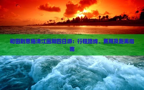 和田到恩施清江画廊四日游：行程路线、费用及距离指南