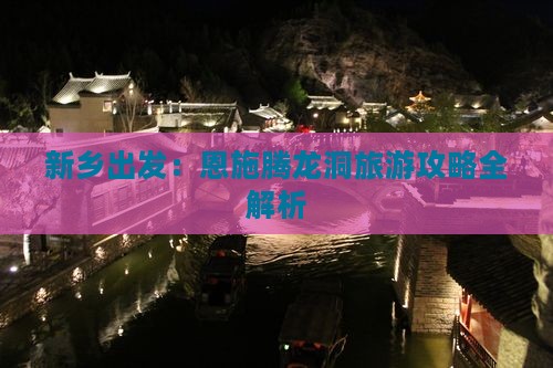 新乡出发：恩施腾龙洞旅游攻略全解析