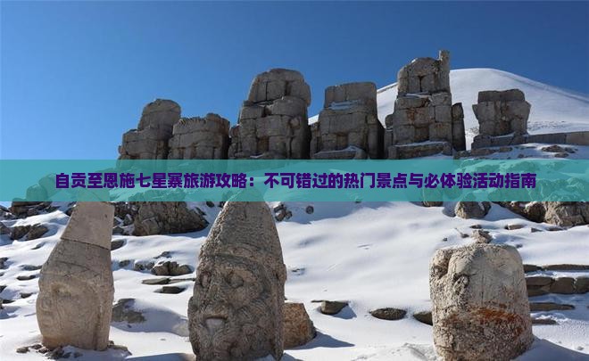 自贡至恩施七星寨旅游攻略：不可错过的热门景点与必体验活动指南