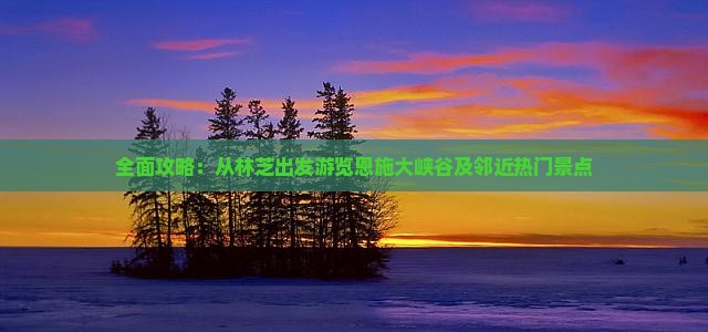 全面攻略：从林芝出发游览恩施大峡谷及邻近热门景点