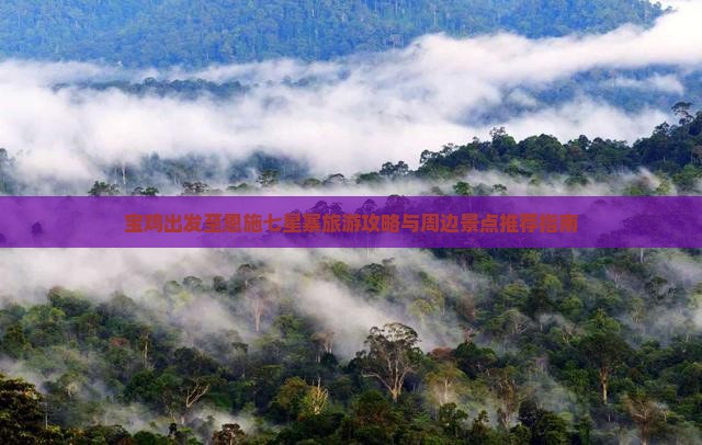宝鸡出发至恩施七星寨旅游攻略与周边景点推荐指南