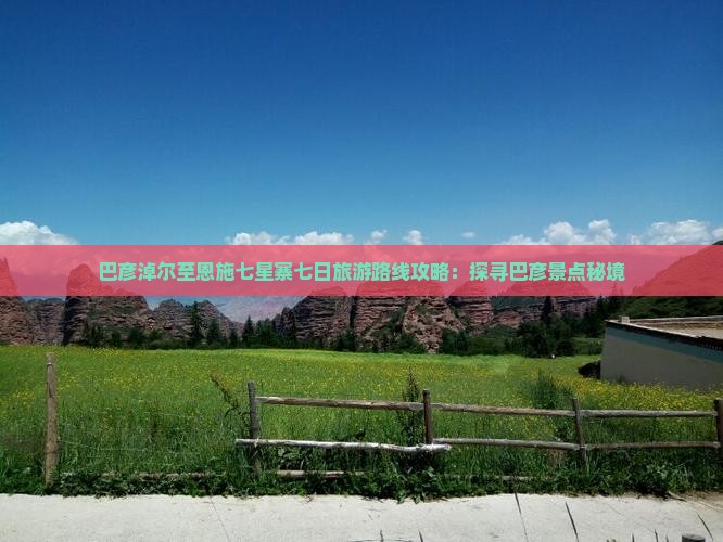 巴彦淖尔至恩施七星寨七日旅游路线攻略：探寻巴彦景点秘境