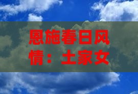 恩施春日风情:土家女儿城三日探秘之旅 恩施春日风情:土家女儿城三日探秘之旅