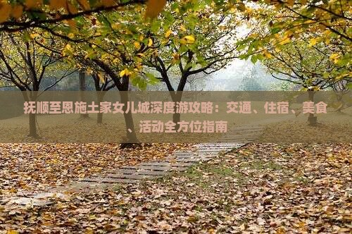 抚顺至恩施土家女儿城深度游攻略：交通、住宿、美食、活动全方位指南