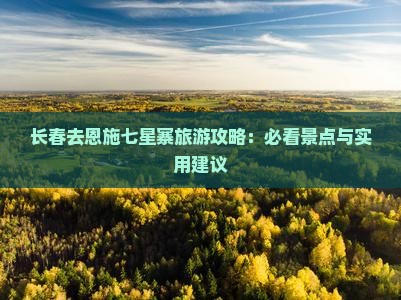 长春去恩施七星寨旅游攻略：必看景点与实用建议