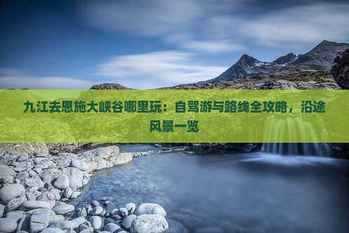 九江去恩施大峡谷哪里玩：自驾游与路线全攻略，沿途风景一览