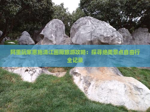 阿里玩家恩施清江画廊旅游攻略：探寻绝美景点自由行全记录
