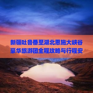 新疆吐鲁番至湖北恩施大峡谷豪华旅游团全程攻略与行程安排