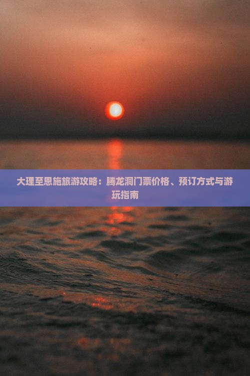 大理至恩施旅游攻略：腾龙洞门票价格、预订方式与游玩指南