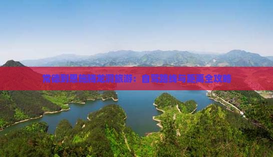 常德到恩施腾龙洞旅游：自驾路线与距离全攻略