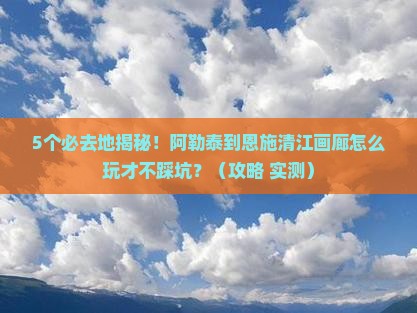 阿勒泰到恩施清江画廊必去地